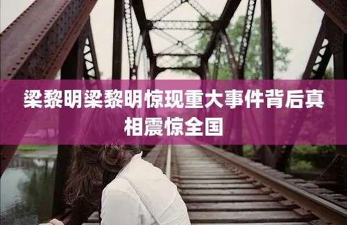 梁黎明梁黎明惊现重大事件背后真相震惊全国