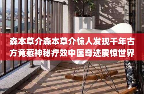 森本草介森本草介惊人发现千年古方竟藏神秘疗效中医奇迹震惊世界