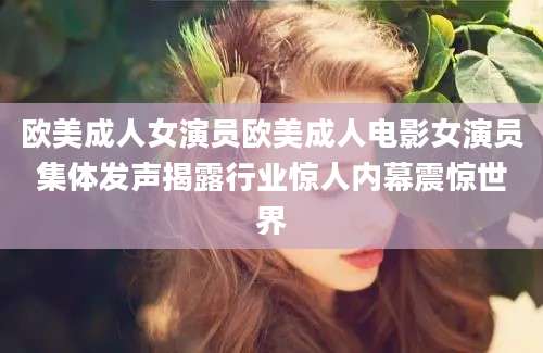 欧美成人女演员欧美成人电影女演员集体发声揭露行业惊人内幕震惊世界