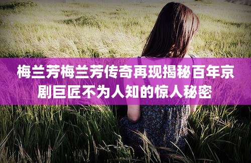 梅兰芳梅兰芳传奇再现揭秘百年京剧巨匠不为人知的惊人秘密
