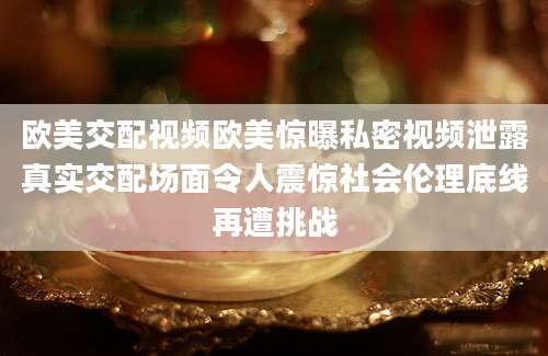 欧美交配视频欧美惊曝私密视频泄露真实交配场面令人震惊社会伦理底线再遭挑战