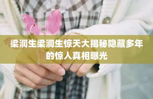 梁润生梁润生惊天大揭秘隐藏多年的惊人真相曝光