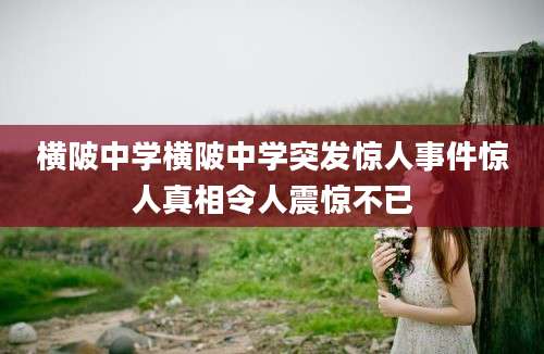 横陂中学横陂中学突发惊人事件惊人真相令人震惊不已