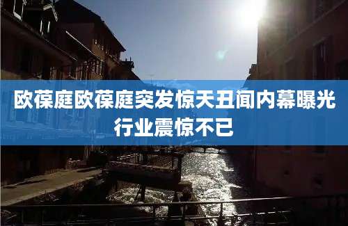 欧葆庭欧葆庭突发惊天丑闻内幕曝光行业震惊不已