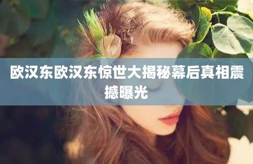 欧汉东欧汉东惊世大揭秘幕后真相震撼曝光
