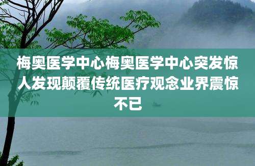 梅奥医学中心梅奥医学中心突发惊人发现颠覆传统医疗观念业界震惊不已