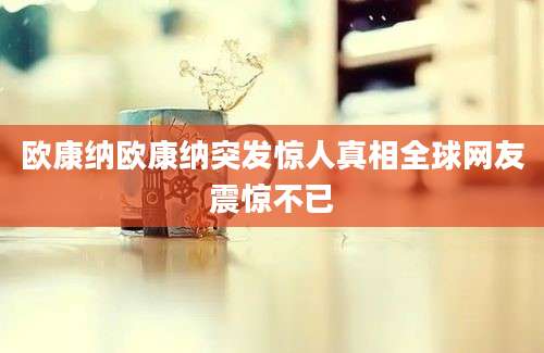欧康纳欧康纳突发惊人真相全球网友震惊不已