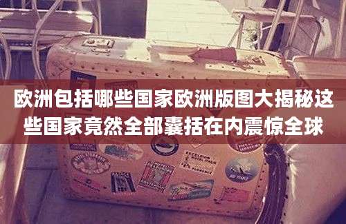 欧洲包括哪些国家欧洲版图大揭秘这些国家竟然全部囊括在内震惊全球