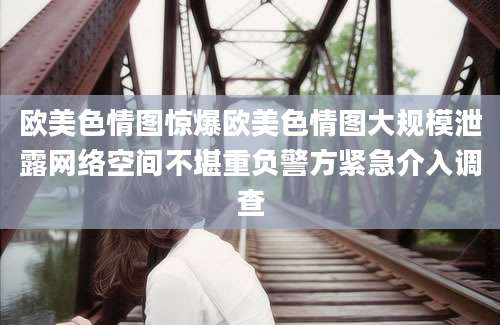 欧美色情图惊爆欧美色情图大规模泄露网络空间不堪重负警方紧急介入调查