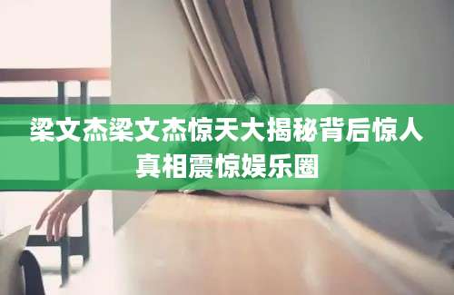 梁文杰梁文杰惊天大揭秘背后惊人真相震惊娱乐圈
