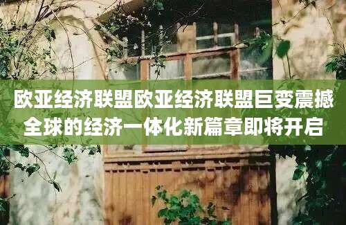 欧亚经济联盟欧亚经济联盟巨变震撼全球的经济一体化新篇章即将开启
