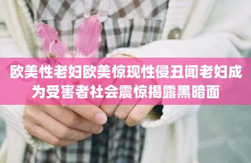 欧美性老妇欧美惊现性侵丑闻老妇成为受害者社会震惊揭露黑暗面