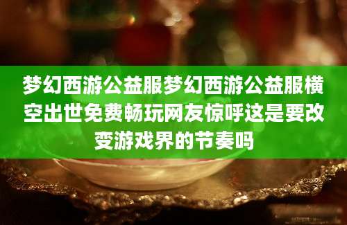 梦幻西游公益服梦幻西游公益服横空出世免费畅玩网友惊呼这是要改变游戏界的节奏吗