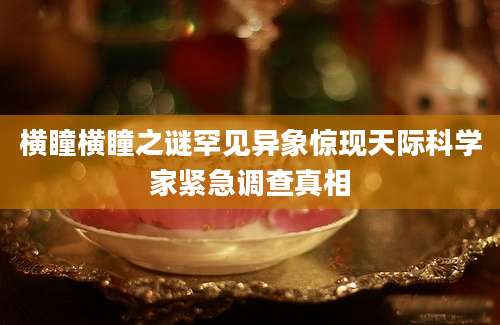 横瞳横瞳之谜罕见异象惊现天际科学家紧急调查真相