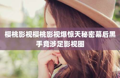 樱桃影视樱桃影视爆惊天秘密幕后黑手竟涉足影视圈