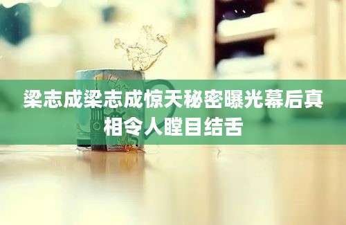 梁志成梁志成惊天秘密曝光幕后真相令人瞠目结舌