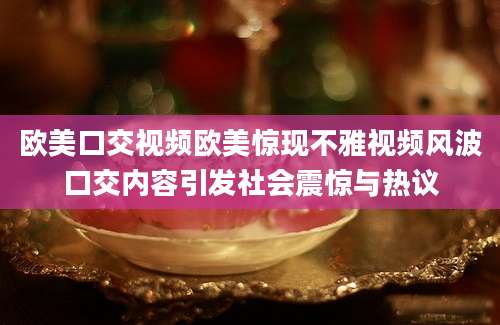 欧美口交视频欧美惊现不雅视频风波口交内容引发社会震惊与热议