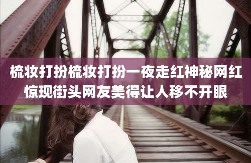梳妆打扮梳妆打扮一夜走红神秘网红惊现街头网友美得让人移不开眼