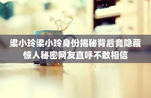 梁小玲梁小玲身份揭秘背后竟隐藏惊人秘密网友直呼不敢相信