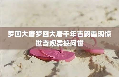 梦回大唐梦回大唐千年古韵重现惊世奇观震撼问世
