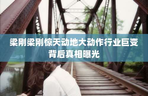 梁刚梁刚惊天动地大动作行业巨变背后真相曝光