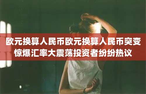 欧元换算人民币欧元换算人民币突变惊爆汇率大震荡投资者纷纷热议
