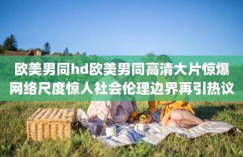 欧美男同hd欧美男同高清大片惊爆网络尺度惊人社会伦理边界再引热议