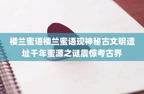 楼兰蜜语楼兰蜜语现神秘古文明遗址千年蜜源之谜震惊考古界