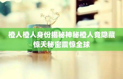 橙人橙人身份揭秘神秘橙人竟隐藏惊天秘密震惊全球
