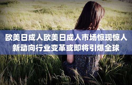 欧美日成人欧美日成人市场惊现惊人新动向行业变革或即将引爆全球