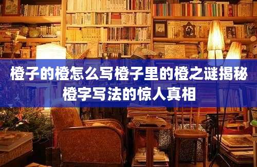 橙子的橙怎么写橙子里的橙之谜揭秘橙字写法的惊人真相
