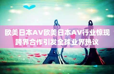 欧美日本AV欧美日本AV行业惊现跨界合作引发全球业界热议