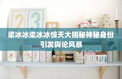 梁冰冰梁冰冰惊天大揭秘神秘身份引发舆论风暴
