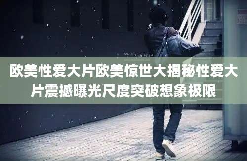 欧美性爱大片欧美惊世大揭秘性爱大片震撼曝光尺度突破想象极限