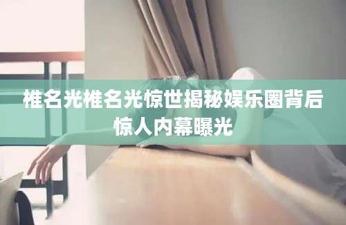 椎名光椎名光惊世揭秘娱乐圈背后惊人内幕曝光