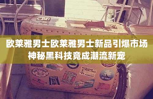 欧莱雅男士欧莱雅男士新品引爆市场神秘黑科技竟成潮流新宠