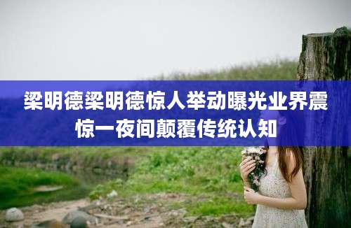 梁明德梁明德惊人举动曝光业界震惊一夜间颠覆传统认知