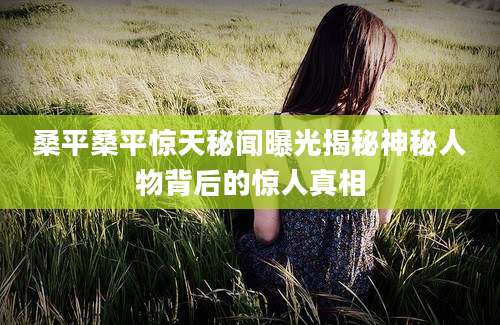 桑平桑平惊天秘闻曝光揭秘神秘人物背后的惊人真相