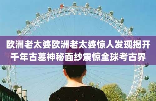 欧洲老太婆欧洲老太婆惊人发现揭开千年古墓神秘面纱震惊全球考古界
