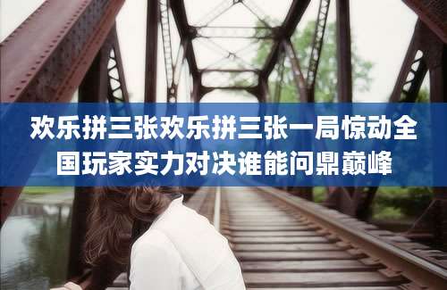 欢乐拼三张欢乐拼三张一局惊动全国玩家实力对决谁能问鼎巅峰
