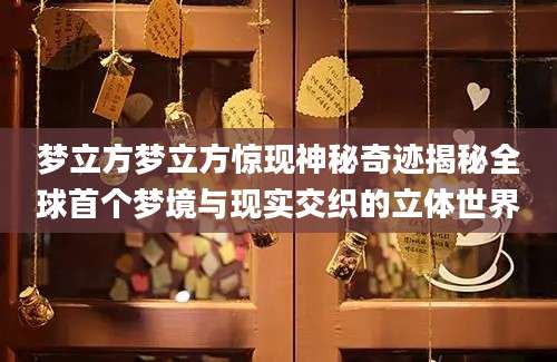 梦立方梦立方惊现神秘奇迹揭秘全球首个梦境与现实交织的立体世界