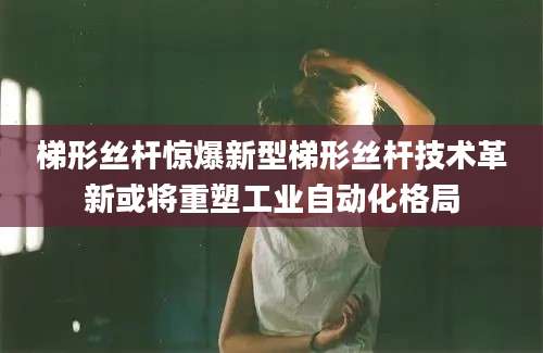 梯形丝杆惊爆新型梯形丝杆技术革新或将重塑工业自动化格局