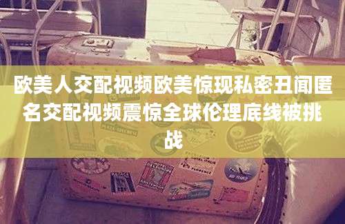 欧美人交配视频欧美惊现私密丑闻匿名交配视频震惊全球伦理底线被挑战
