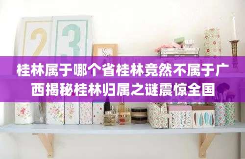 桂林属于哪个省桂林竟然不属于广西揭秘桂林归属之谜震惊全国