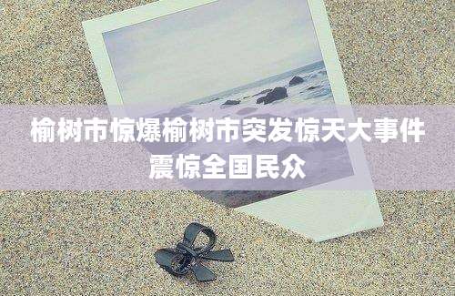 榆树市惊爆榆树市突发惊天大事件震惊全国民众