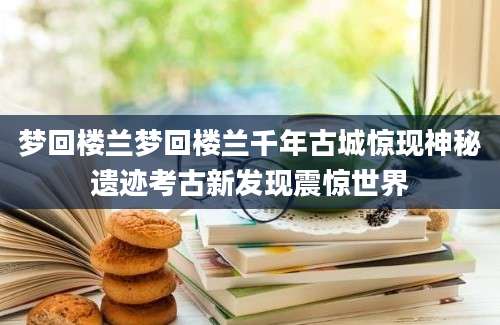 梦回楼兰梦回楼兰千年古城惊现神秘遗迹考古新发现震惊世界