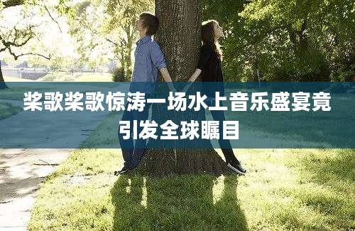桨歌桨歌惊涛一场水上音乐盛宴竟引发全球瞩目