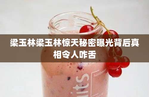 梁玉林梁玉林惊天秘密曝光背后真相令人咋舌