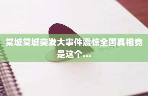 棠城棠城突发大事件震惊全国真相竟是这个...