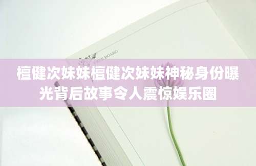 檀健次妹妹檀健次妹妹神秘身份曝光背后故事令人震惊娱乐圈
